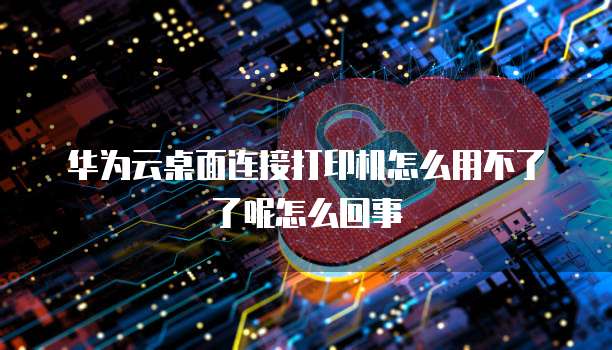 华为云桌面连接打印机怎么用不了了呢怎么回事