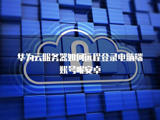 华为云服务器如何远程登录电脑端账号呢安卓