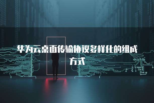华为云桌面传输协议多样化的组成方式