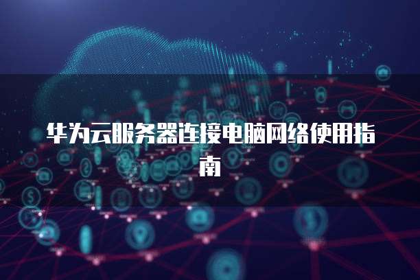 华为云服务器连接电脑网络使用指南