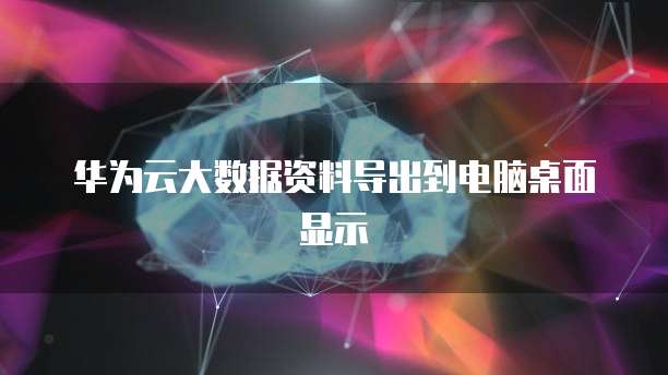 华为云大数据资料导出到电脑桌面显示