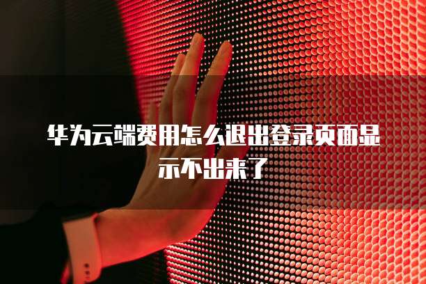 华为云端费用怎么退出登录页面显示不出来了