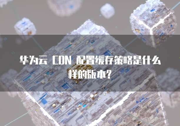 华为云 CDN 配置缓存策略是什么样的版本?