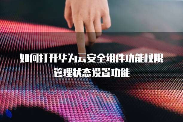 如何打开华为云安全组件功能权限管理状态设置功能