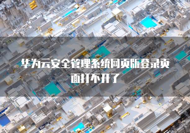 华为云安全管理系统网页版登录页面打不开了