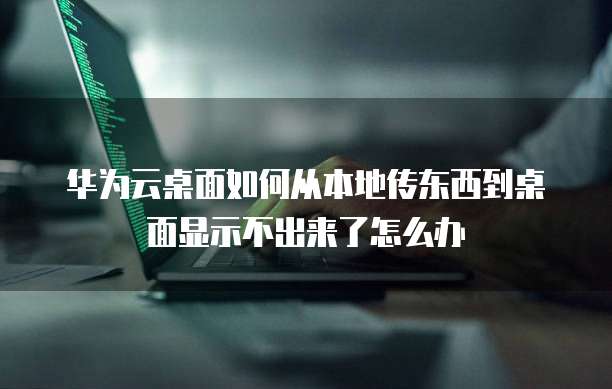 华为云桌面如何从本地传东西到桌面显示不出来了怎么办