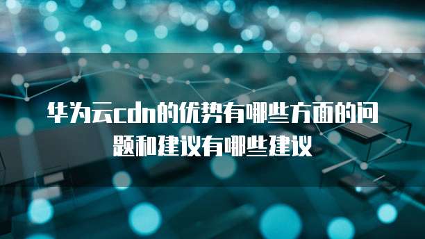 华为云cdn的优势有哪些方面的问题和建议有哪些建议