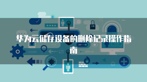 华为云储存设备的删除记录操作指南