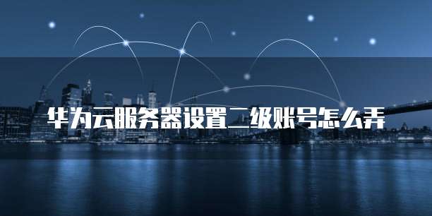 华为云服务器设置二级账号怎么弄