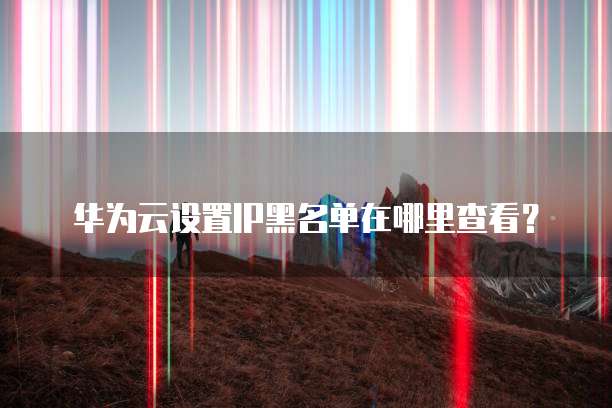 华为云设置IP黑名单在哪里查看？