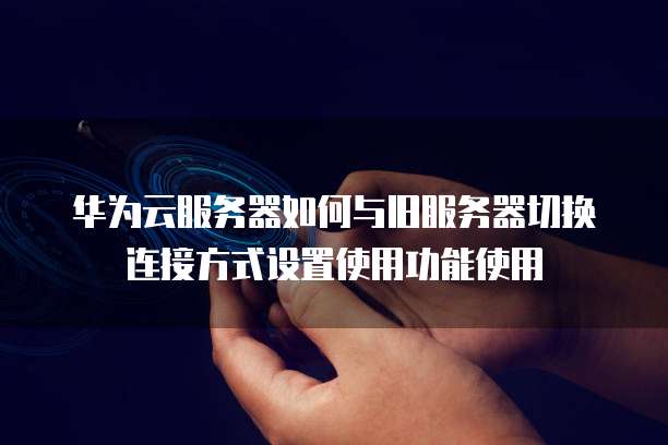 华为云服务器如何与旧服务器切换连接方式设置使用功能使用