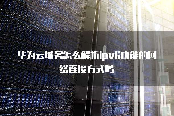 华为云域名怎么解析ipv6功能的网络连接方式吗