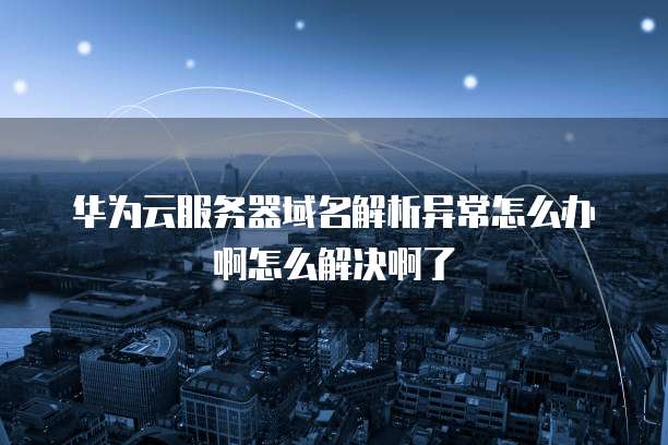 华为云服务器域名解析异常怎么办啊怎么解决啊了