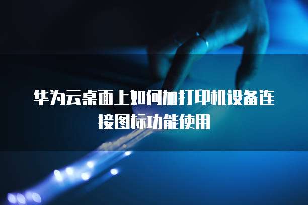 华为云桌面上如何加打印机设备连接图标功能使用