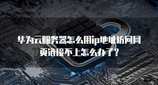 华为云服务器怎么用ip地址访问网页链接不上怎么办了？