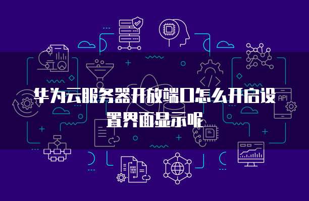 华为云服务器开放端口怎么开启设置界面显示呢