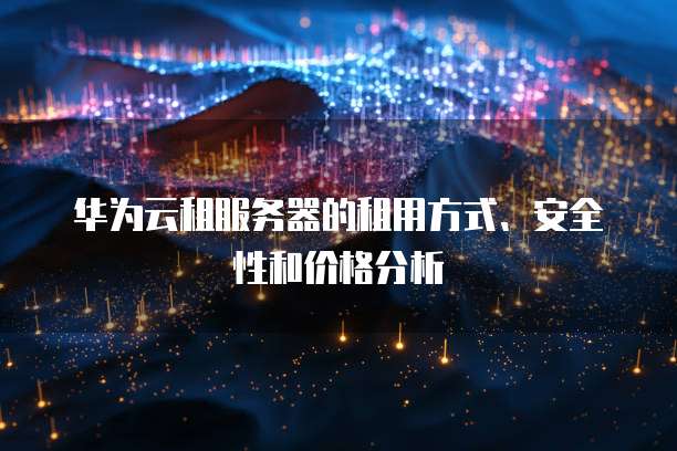 华为云租服务器的租用方式、安全性和价格分析