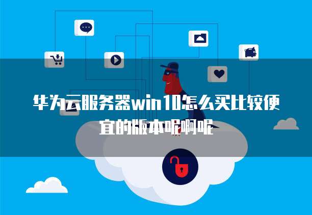 华为云服务器win10怎么买比较便宜的版本呢啊呢