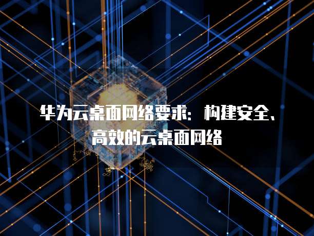华为云桌面网络要求:构建安全、高效的云桌面网络