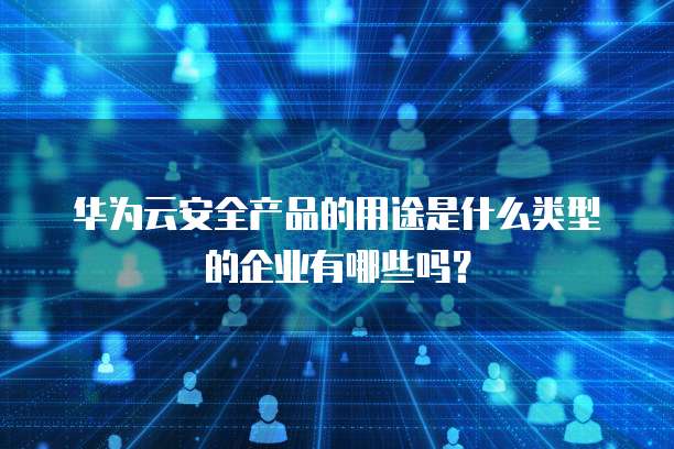华为云安全产品的用途是什么类型的企业有哪些吗?
