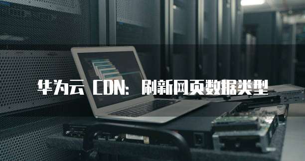 华为云 CDN:刷新网页数据类型