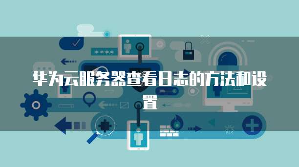 华为云服务器查看日志的方法和设置