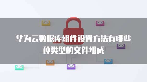 华为云数据库组件设置方法有哪些种类型的文件组成