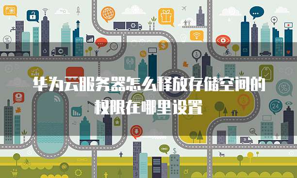 华为云服务器怎么释放存储空间的权限在哪里设置