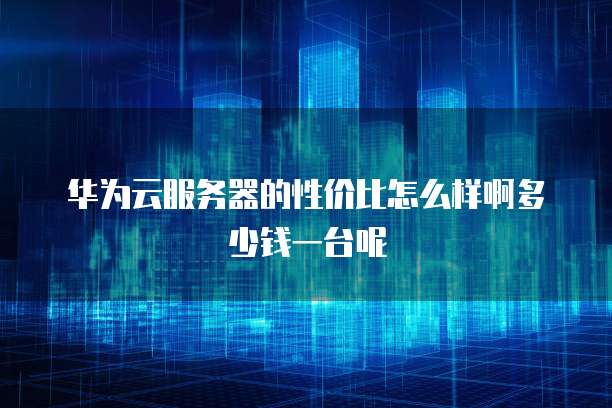 华为云服务器的性价比怎么样啊多少钱一台呢