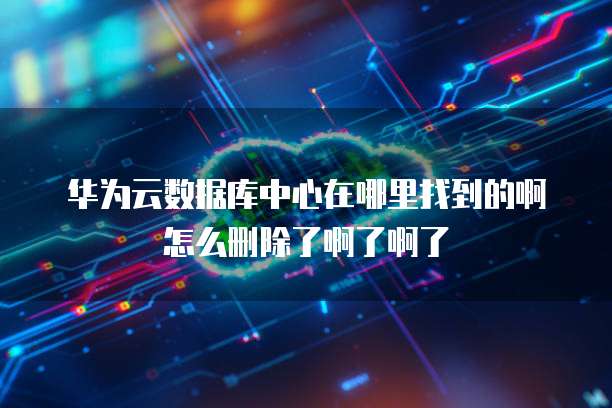 华为云数据库中心在哪里找到的啊怎么删除了啊了啊了