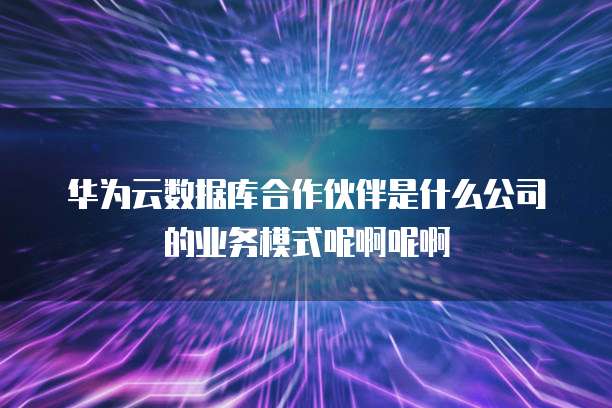 华为云数据库合作伙伴是什么公司的业务模式呢啊呢啊