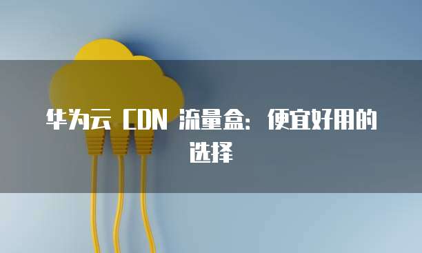 华为云 CDN 流量盒:便宜好用的选择