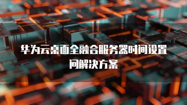 华为云桌面全融合服务器时间设置问解决方案