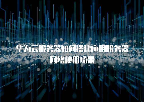 华为云服务器如何搭建应用服务器网络使用场景