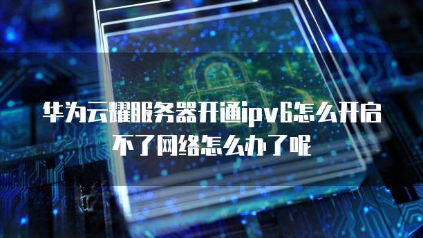 华为云耀服务器开通ipv6怎么开启不了网络怎么办了呢