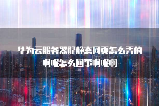 华为云服务器配静态网页怎么弄的啊呢怎么回事啊呢啊