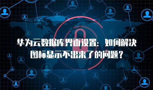 华为云数据库界面设置:如何解决图标显示不出来了的问题?