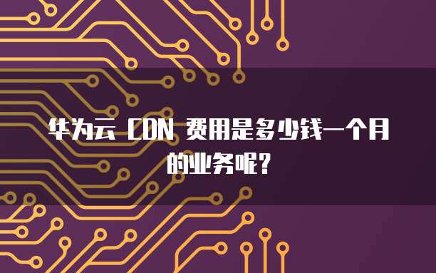 华为云 CDN 费用是多少钱一个月的业务呢?
