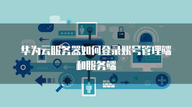 华为云服务器如何登录账号管理端和服务端