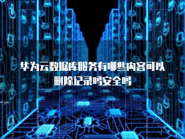 华为云数据库服务有哪些内容可以删除记录吗安全吗