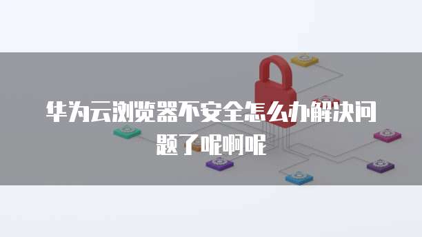 华为云浏览器不安全怎么办解决问题了呢啊呢