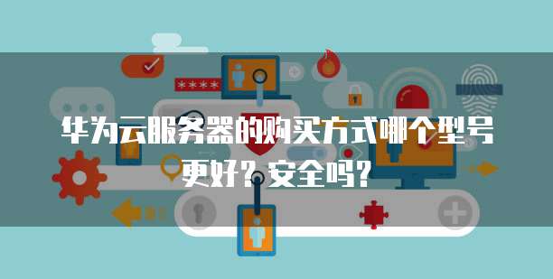 华为云服务器的购买方式哪个型号更好?安全吗?