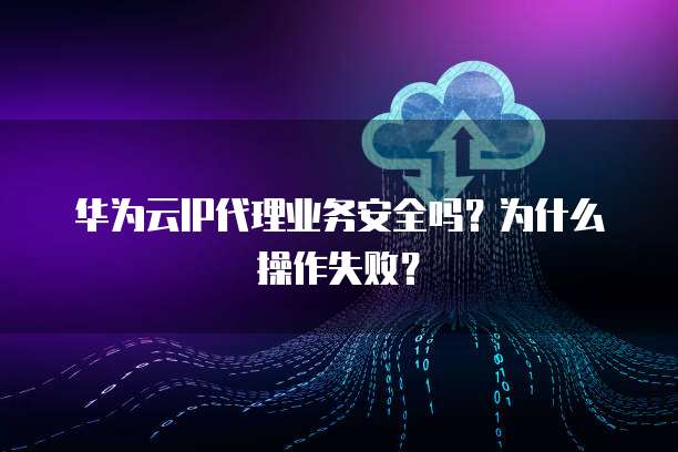 华为云IP代理业务安全吗？为什么操作失败？