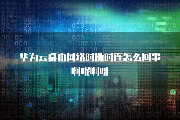 华为云桌面网络时断时连怎么回事啊呢啊呀