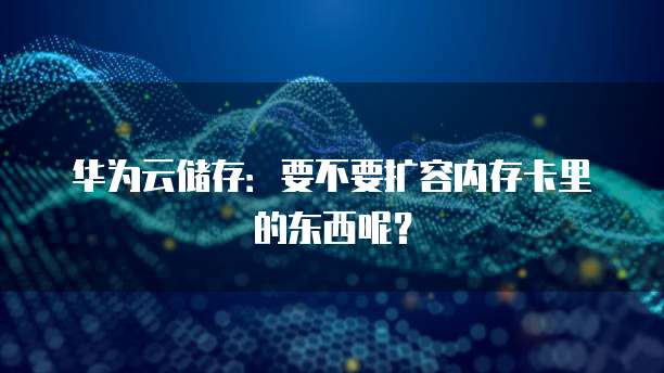 华为云储存:要不要扩容内存卡里的东西呢?