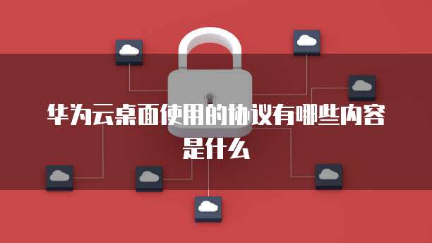 华为云桌面使用的协议有哪些内容是什么