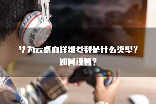 华为云桌面详细参数是什么类型?如何设置?
