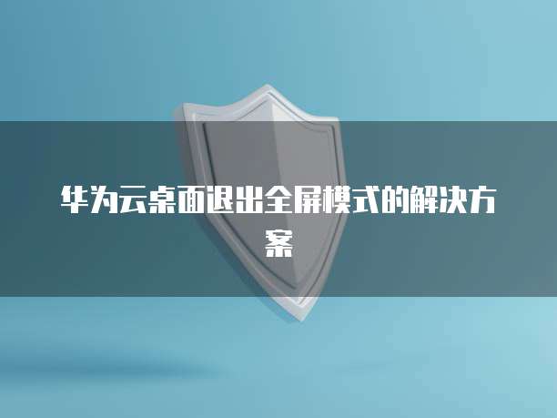 华为云桌面退出全屏模式的解决方案