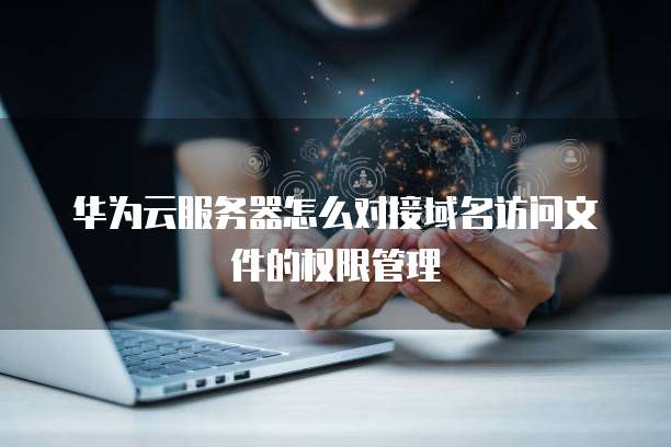 华为云服务器怎么对接域名访问文件的权限管理