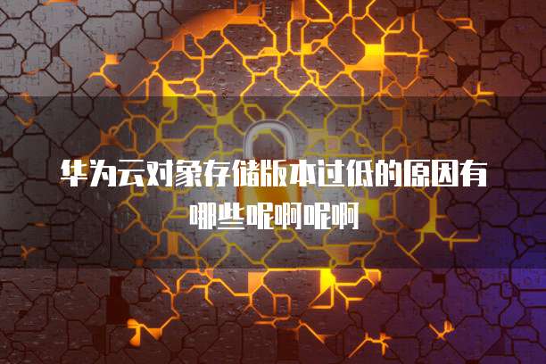 华为云对象存储版本过低的原因有哪些呢啊呢啊